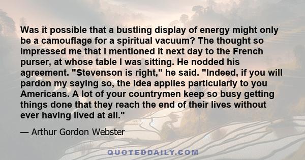 Was it possible that a bustling display of energy might only be a camouflage for a spiritual vacuum? The thought so impressed me that I mentioned it next day to the French purser, at whose table I was sitting. He nodded 