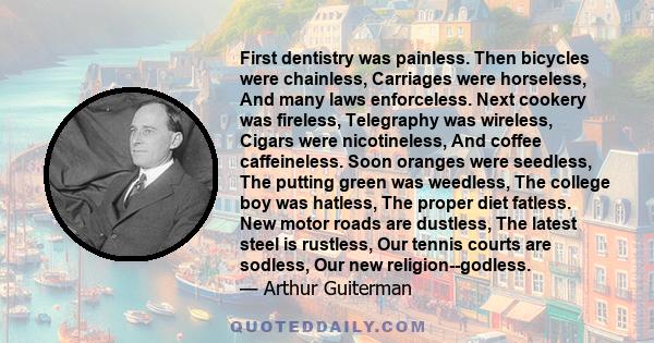 First dentistry was painless. Then bicycles were chainless, Carriages were horseless, And many laws enforceless. Next cookery was fireless, Telegraphy was wireless, Cigars were nicotineless, And coffee caffeineless.