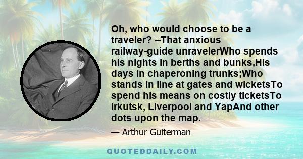 Oh, who would choose to be a traveler? --That anxious railway-guide unravelerWho spends his nights in berths and bunks,His days in chaperoning trunks;Who stands in line at gates and wicketsTo spend his means on costly