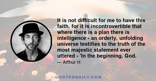 It is not difficult for me to have this faith, for it is incontrovertible that where there is a plan there is intelligence - an orderly, unfolding universe testifies to the truth of the most majestic statement ever