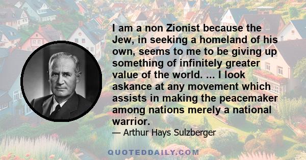 I am a non Zionist because the Jew, in seeking a homeland of his own, seems to me to be giving up something of infinitely greater value of the world. ... I look askance at any movement which assists in making the