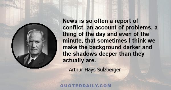 News is so often a report of conflict, an account of problems, a thing of the day and even of the minute, that sometimes I think we make the background darker and the shadows deeper than they actually are.