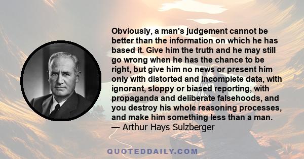 Obviously, a man's judgement cannot be better than the information on which he has based it. Give him the truth and he may still go wrong when he has the chance to be right, but give him no news or present him only with 