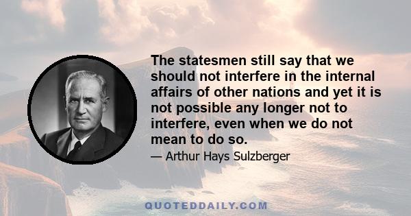 The statesmen still say that we should not interfere in the internal affairs of other nations and yet it is not possible any longer not to interfere, even when we do not mean to do so.