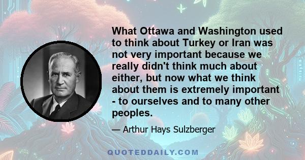 What Ottawa and Washington used to think about Turkey or Iran was not very important because we really didn't think much about either, but now what we think about them is extremely important - to ourselves and to many