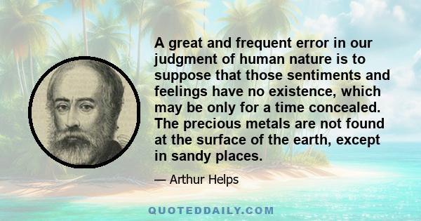 A great and frequent error in our judgment of human nature is to suppose that those sentiments and feelings have no existence, which may be only for a time concealed. The precious metals are not found at the surface of