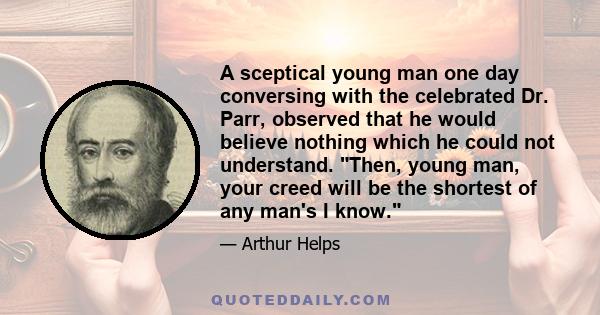 A sceptical young man one day conversing with the celebrated Dr. Parr, observed that he would believe nothing which he could not understand. Then, young man, your creed will be the shortest of any man's I know.