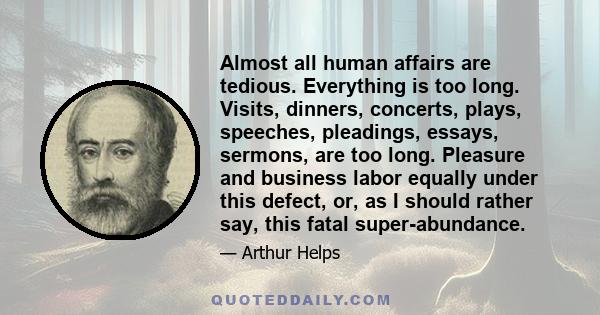 Almost all human affairs are tedious. Everything is too long. Visits, dinners, concerts, plays, speeches, pleadings, essays, sermons, are too long. Pleasure and business labor equally under this defect, or, as I should