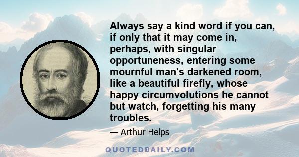 Always say a kind word if you can, if only that it may come in, perhaps, with singular opportuneness, entering some mournful man's darkened room, like a beautiful firefly, whose happy circumvolutions he cannot but