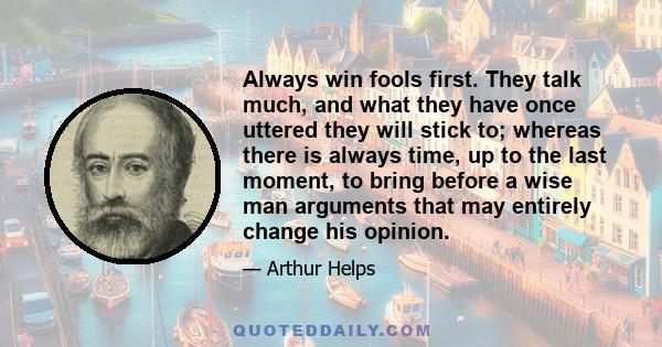 Always win fools first. They talk much, and what they have once uttered they will stick to; whereas there is always time, up to the last moment, to bring before a wise man arguments that may entirely change his opinion.