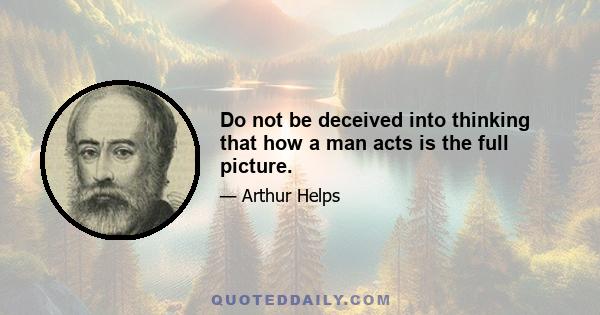 Do not be deceived into thinking that how a man acts is the full picture.