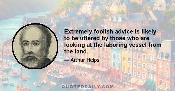 Extremely foolish advice is likely to be uttered by those who are looking at the laboring vessel from the land.