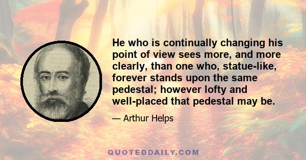 He who is continually changing his point of view sees more, and more clearly, than one who, statue-like, forever stands upon the same pedestal; however lofty and well-placed that pedestal may be.