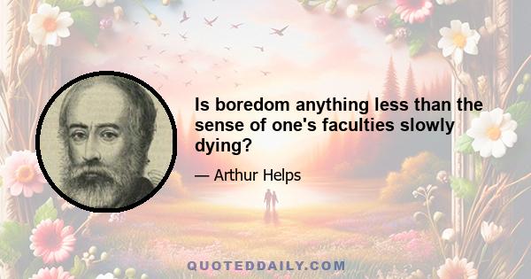 Is boredom anything less than the sense of one's faculties slowly dying?