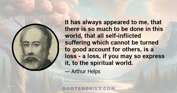 It has always appeared to me, that there is so much to be done in this world, that all self-inflicted suffering which cannot be turned to good account for others, is a loss - a loss, if you may so express it, to the