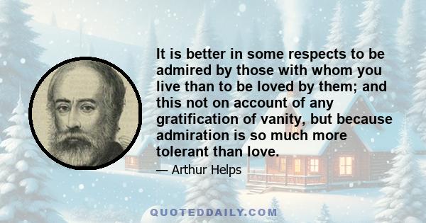 It is better in some respects to be admired by those with whom you live than to be loved by them; and this not on account of any gratification of vanity, but because admiration is so much more tolerant than love.