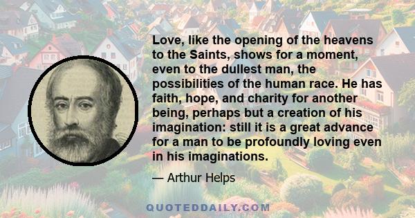 Love, like the opening of the heavens to the Saints, shows for a moment, even to the dullest man, the possibilities of the human race. He has faith, hope, and charity for another being, perhaps but a creation of his