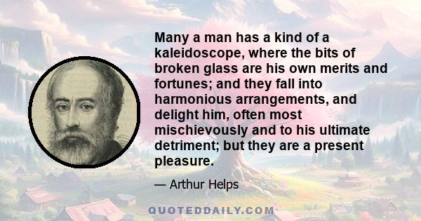 Many a man has a kind of a kaleidoscope, where the bits of broken glass are his own merits and fortunes; and they fall into harmonious arrangements, and delight him, often most mischievously and to his ultimate