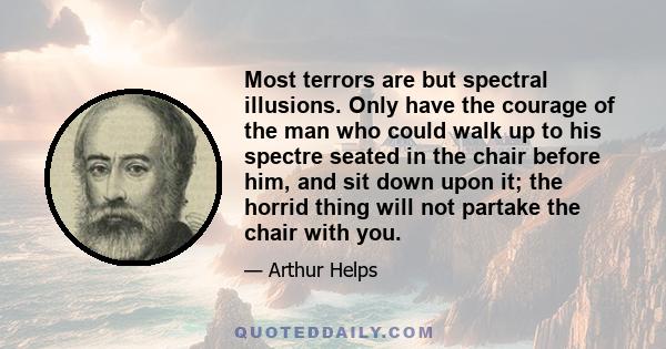 Most terrors are but spectral illusions. Only have the courage of the man who could walk up to his spectre seated in the chair before him, and sit down upon it; the horrid thing will not partake the chair with you.