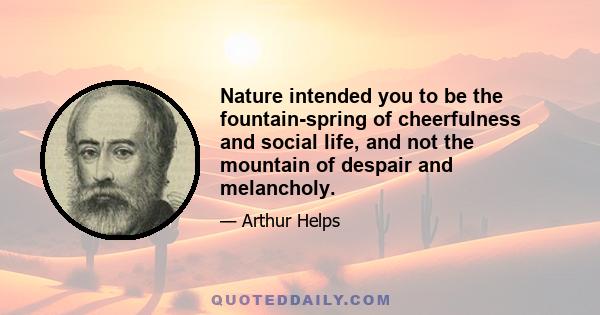 Nature intended you to be the fountain-spring of cheerfulness and social life, and not the mountain of despair and melancholy.