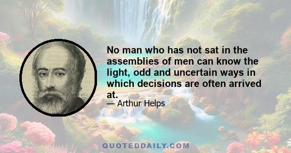 No man who has not sat in the assemblies of men can know the light, odd and uncertain ways in which decisions are often arrived at.