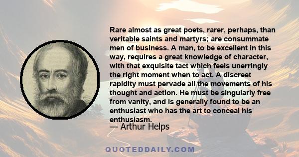 Rare almost as great poets, rarer, perhaps, than veritable saints and martyrs; are consummate men of business. A man, to be excellent in this way, requires a great knowledge of character, with that exquisite tact which