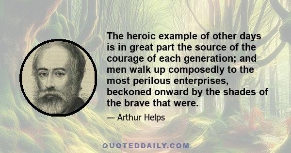 The heroic example of other days is in great part the source of the courage of each generation; and men walk up composedly to the most perilous enterprises, beckoned onward by the shades of the brave that were.