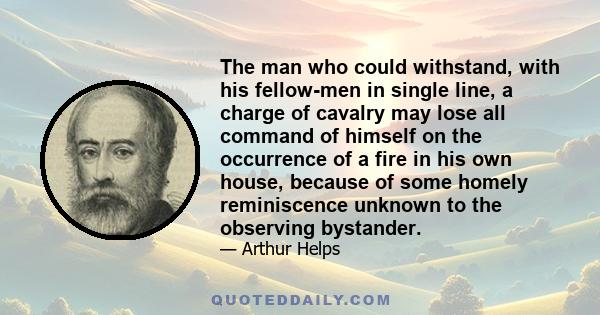 The man who could withstand, with his fellow-men in single line, a charge of cavalry may lose all command of himself on the occurrence of a fire in his own house, because of some homely reminiscence unknown to the