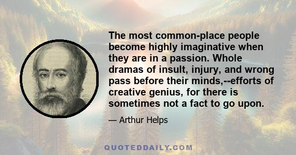 The most common-place people become highly imaginative when they are in a passion. Whole dramas of insult, injury, and wrong pass before their minds,--efforts of creative genius, for there is sometimes not a fact to go