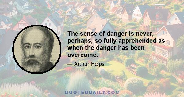 The sense of danger is never, perhaps, so fully apprehended as when the danger has been overcome.