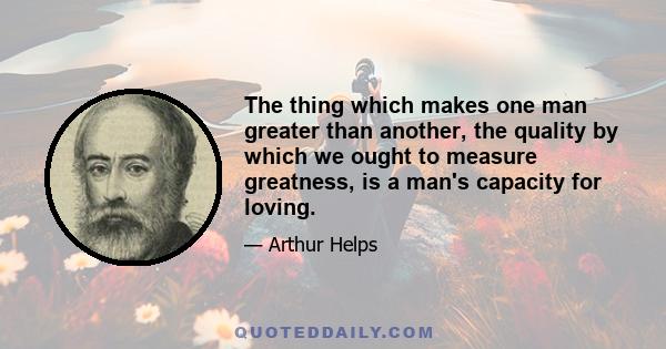 The thing which makes one man greater than another, the quality by which we ought to measure greatness, is a man's capacity for loving.