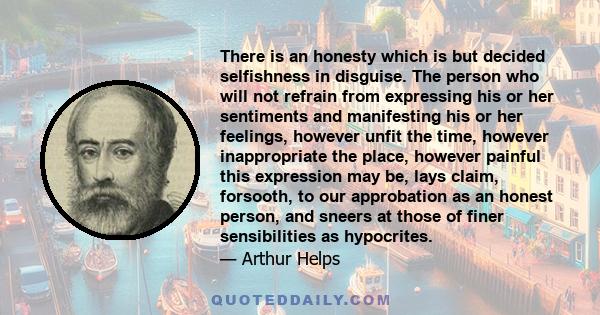 There is an honesty which is but decided selfishness in disguise. The person who will not refrain from expressing his or her sentiments and manifesting his or her feelings, however unfit the time, however inappropriate