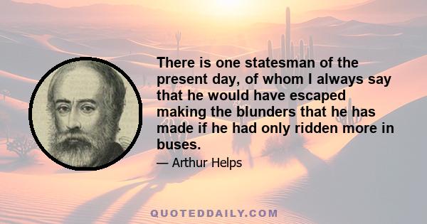 There is one statesman of the present day, of whom I always say that he would have escaped making the blunders that he has made if he had only ridden more in buses.