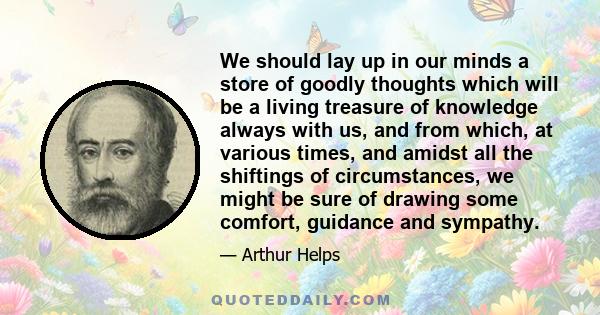 We should lay up in our minds a store of goodly thoughts which will be a living treasure of knowledge always with us, and from which, at various times, and amidst all the shiftings of circumstances, we might be sure of