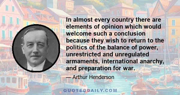 In almost every country there are elements of opinion which would welcome such a conclusion because they wish to return to the politics of the balance of power, unrestricted and unregulated armaments, international