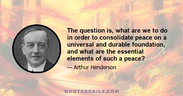 The question is, what are we to do in order to consolidate peace on a universal and durable foundation, and what are the essential elements of such a peace?