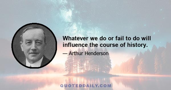 Whatever we do or fail to do will influence the course of history.