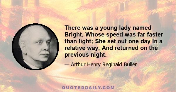 There was a young lady named Bright, Whose speed was far faster than light; She set out one day In a relative way, And returned on the previous night.