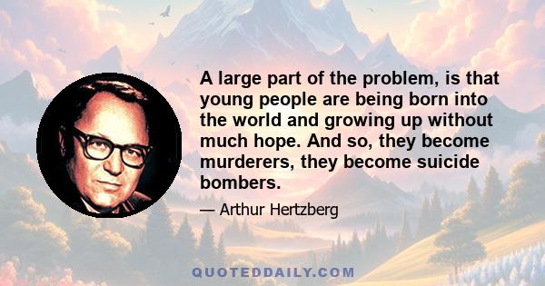 A large part of the problem, is that young people are being born into the world and growing up without much hope. And so, they become murderers, they become suicide bombers.