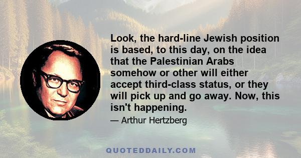 Look, the hard-line Jewish position is based, to this day, on the idea that the Palestinian Arabs somehow or other will either accept third-class status, or they will pick up and go away. Now, this isn't happening.