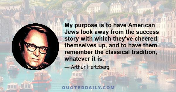 My purpose is to have American Jews look away from the success story with which they've cheered themselves up, and to have them remember the classical tradition, whatever it is.