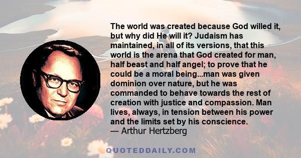 The world was created because God willed it, but why did He will it? Judaism has maintained, in all of its versions, that this world is the arena that God created for man, half beast and half angel; to prove that he