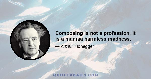 Composing is not a profession. It is a maniaa harmless madness.