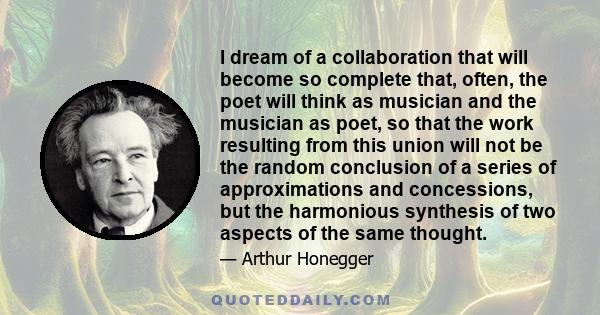 I dream of a collaboration that will become so complete that, often, the poet will think as musician and the musician as poet, so that the work resulting from this union will not be the random conclusion of a series of