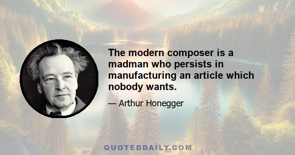 The modern composer is a madman who persists in manufacturing an article which nobody wants.