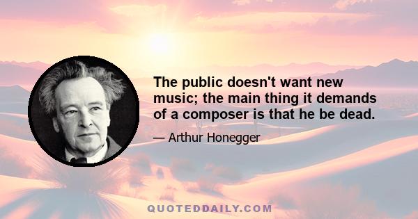 The public doesn't want new music; the main thing it demands of a composer is that he be dead.