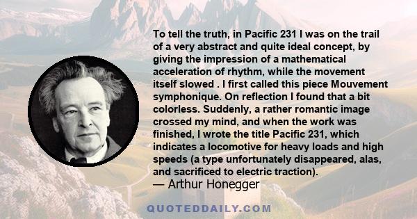 To tell the truth, in Pacific 231 I was on the trail of a very abstract and quite ideal concept, by giving the impression of a mathematical acceleration of rhythm, while the movement itself slowed . I first called this