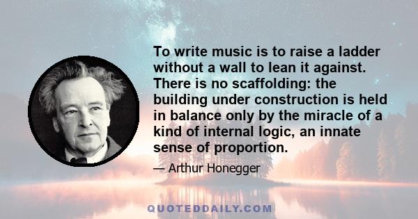 To write music is to raise a ladder without a wall to lean it against. There is no scaffolding: the building under construction is held in balance only by the miracle of a kind of internal logic, an innate sense of