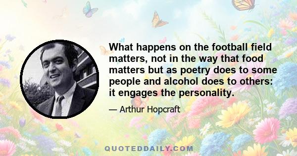 What happens on the football field matters, not in the way that food matters but as poetry does to some people and alcohol does to others: it engages the personality.