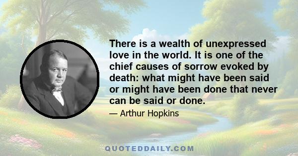 There is a wealth of unexpressed love in the world. It is one of the chief causes of sorrow evoked by death: what might have been said or might have been done that never can be said or done.